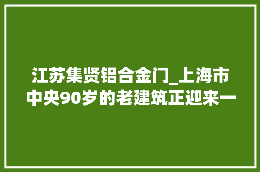 江苏集贤铝合金门_上海市中央90岁的老建筑正迎来一次更生