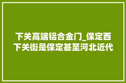 下关高端铝合金门_保定西下关街是保定甚至河北近代与现代教诲成长史上的重要标记