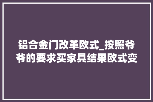 铝合金门改革欧式_按照爷爷的要求买家具结果欧式变中式没想到同伙都夸真漂亮