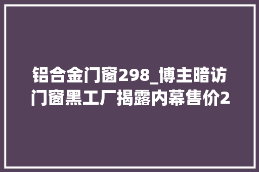 铝合金门窗298_博主暗访门窗黑工厂揭露内幕售价299的系统门窗可以买吗