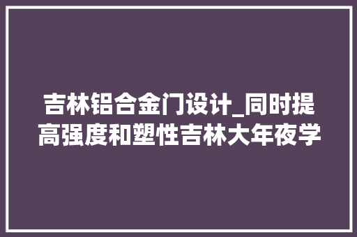 吉林铝合金门设计_同时提高强度和塑性吉林大年夜学提出一种新型铝合金结构