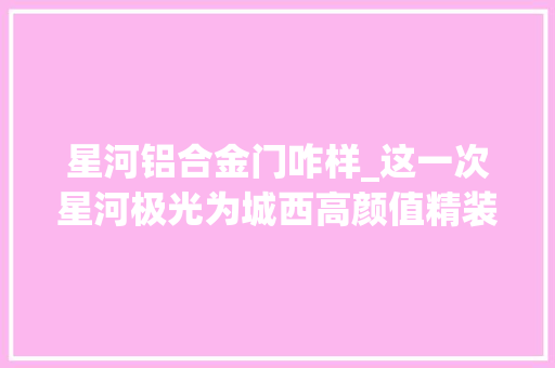 星河铝合金门咋样_这一次星河极光为城西高颜值精装打样
