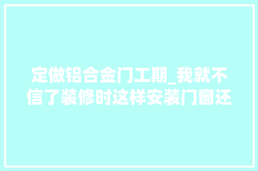 定做铝合金门工期_我就不信了装修时这样安装门窗还能被宰