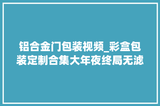 铝合金门包装视频_彩盒包装定制合集大年夜终局无滤镜实拍诚信经营