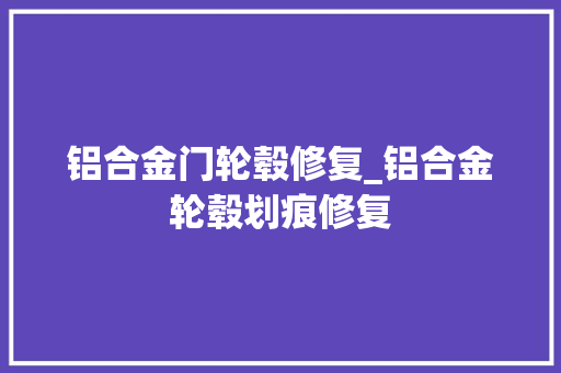 铝合金门轮毂修复_铝合金轮毂划痕修复