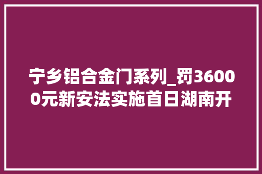 宁乡铝合金门系列_罚36000元新安法实施首日湖南开出首张罚单