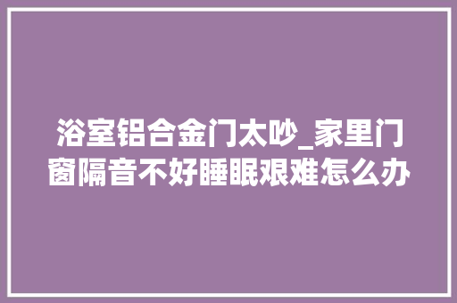 浴室铝合金门太吵_家里门窗隔音不好睡眠艰难怎么办