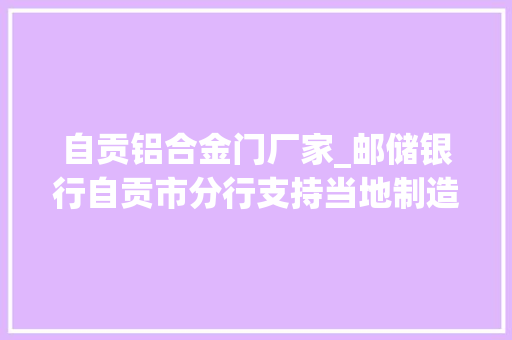自贡铝合金门厂家_邮储银行自贡市分行支持当地制造业高质量成长