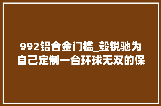 992铝合金门槛_毂锐驰为自己定制一台环球无双的保时捷992GT3