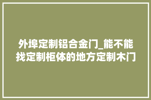 外埠定制铝合金门_能不能找定制柜体的地方定制木门找定制木门的厂家定铝合金门