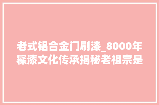 老式铝合金门刷漆_8000年髹漆文化传承揭秘老祖宗是怎么给家具上漆的