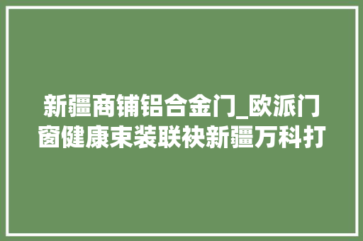 新疆商铺铝合金门_欧派门窗健康束装联袂新疆万科打造繁华都邑未来城