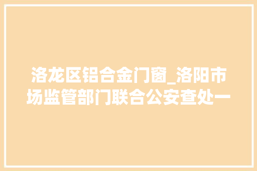 洛龙区铝合金门窗_洛阳市场监管部门联合公安查处一制售伪劣土豆粉窝点4人被刑拘