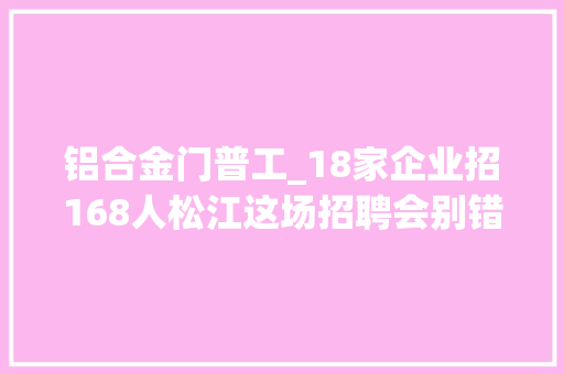 铝合金门普工_18家企业招168人松江这场招聘会别错过