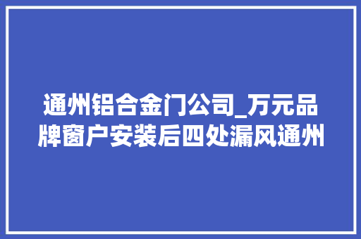 通州铝合金门公司_万元品牌窗户安装后四处漏风通州市场监管局三次调解成功维权