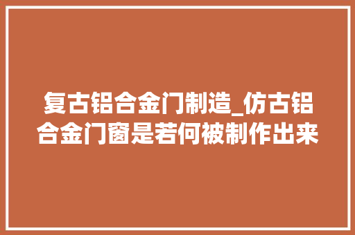 复古铝合金门制造_仿古铝合金门窗是若何被制作出来的