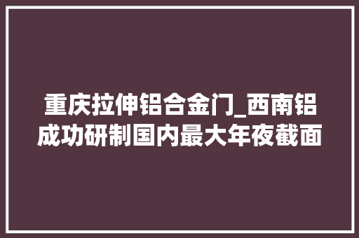重庆拉伸铝合金门_西南铝成功研制国内最大年夜截面铝合金预拉伸板