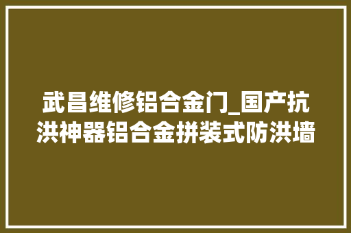 武昌维修铝合金门_国产抗洪神器铝合金拼装式防洪墙亮相武汉