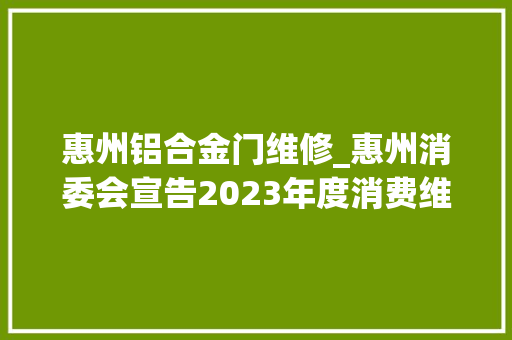 惠州铝合金门维修_惠州消委会宣告2023年度消费维权十大年夜范例案例