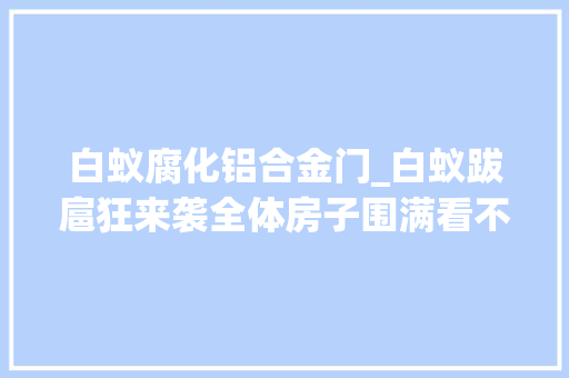 白蚁腐化铝合金门_白蚁跋扈狂来袭全体房子围满看不清路不仅仅钻耳洞鼻孔