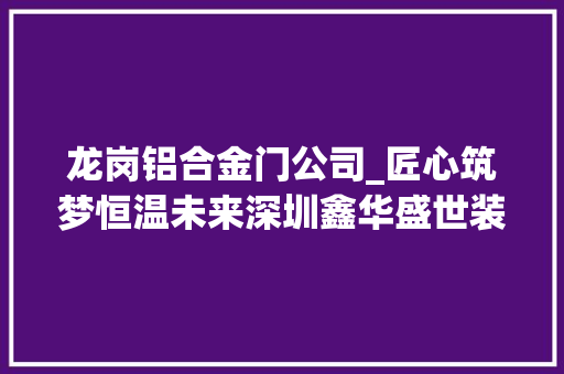 龙岗铝合金门公司_匠心筑梦恒温未来深圳鑫华盛世装饰建材引领门窗行业新风尚