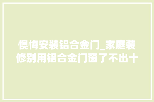 懊悔安装铝合金门_家庭装修别用铝合金门窗了不出十年就要被淘汰后悔我家装错