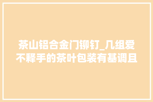 茶山铝合金门铆钉_几组爱不释手的茶叶包装有基调且用心
