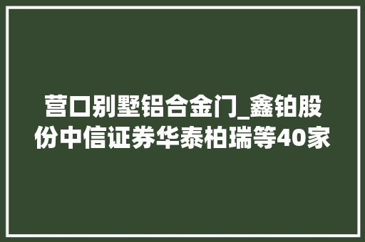 营口别墅铝合金门_鑫铂股份中信证券华泰柏瑞等40家机构于12月3日调研我司