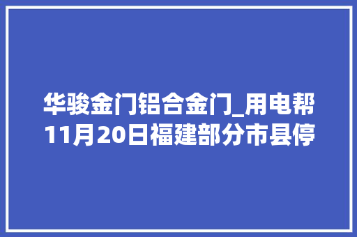华骏金门铝合金门_用电帮11月20日福建部分市县停电信息已上线