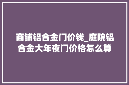 商铺铝合金门价钱_庭院铝合金大年夜门价格怎么算