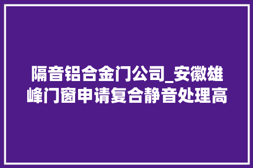 隔音铝合金门公司_安徽雄峰门窗申请复合静音处理高强度隔音铝合金窗专利实现根据噪音方位调节隔音