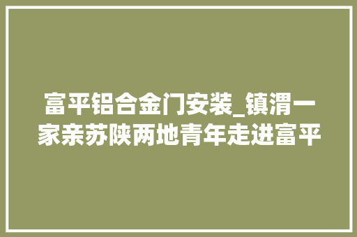 富平铝合金门安装_镇渭一家亲苏陕两地青年走进富平县亚美立异家当园