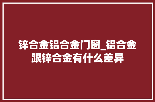 锌合金铝合金门窗_铝合金跟锌合金有什么差异