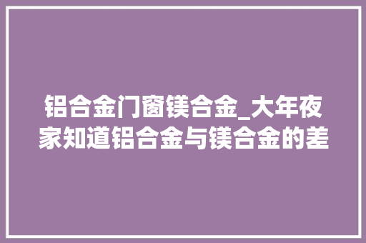 铝合金门窗镁合金_大年夜家知道铝合金与镁合金的差异在哪里有几种区分的方法