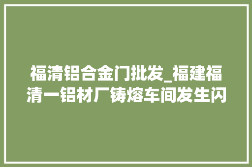福清铝合金门批发_福建福清一铝材厂铸熔车间发生闪爆疑似机械设备运行中激发事件致2去世1伤