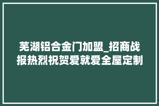 芜湖铝合金门加盟_招商战报热烈祝贺爱就爱全屋定制安徽芜湖县签约成功