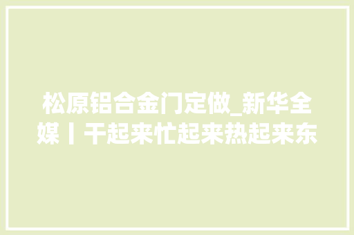 松原铝合金门定做_新华全媒丨干起来忙起来热起来东北大年夜项目培植一线见闻