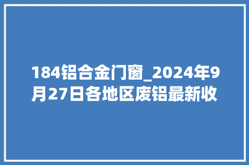 184铝合金门窗_2024年9月27日各地区废铝最新收受接收价格。