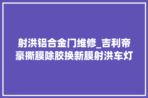 射洪铝合金门维修_吉利帝豪撕膜除胶换新膜射洪车灯进级维修