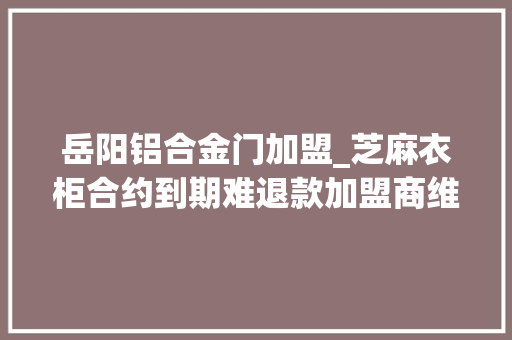 岳阳铝合金门加盟_芝麻衣柜合约到期难退款加盟商维权负责人没钱