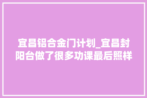 宜昌铝合金门计划_宜昌封阳台做了很多功课最后照样不知道怎么选择宜