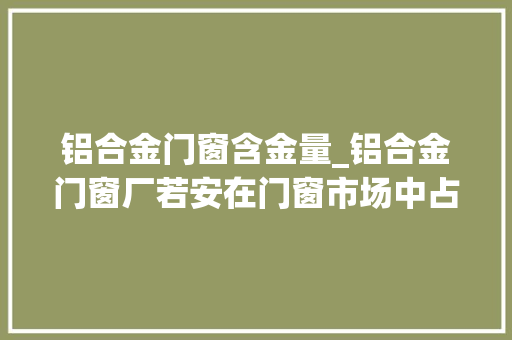 铝合金门窗含金量_铝合金门窗厂若安在门窗市场中占据有利地位