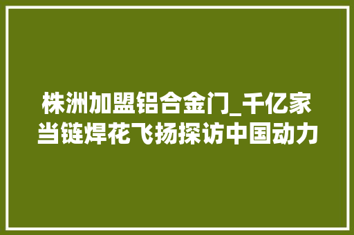 株洲加盟铝合金门_千亿家当链焊花飞扬探访中国动力谷