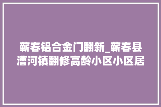 蕲春铝合金门翻新_蕲春县漕河镇翻修高龄小区小区居平易近连点赞