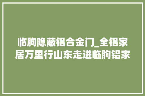 临朐隐蔽铝合金门_全铝家居万里行山东走进临朐铝家居还需加强这几点