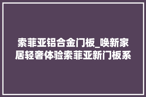 索菲亚铝合金门板_唤新家居轻奢体验索菲亚新门板系列评测
