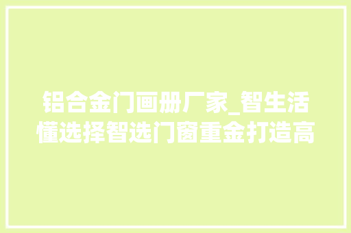 铝合金门画册厂家_智生活懂选择智选门窗重金打造高等画册助力终端发卖