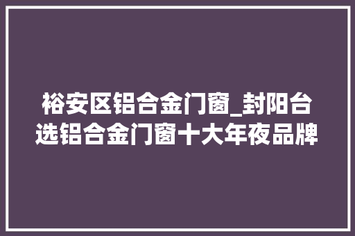 裕安区铝合金门窗_封阳台选铝合金门窗十大年夜品牌2023最终推荐
