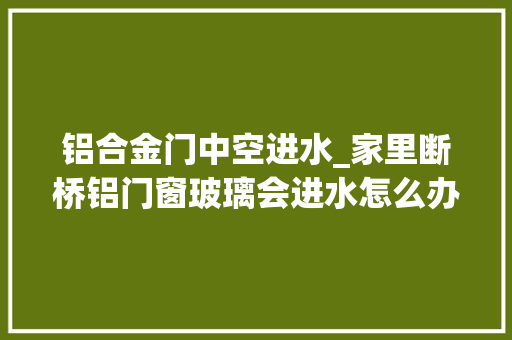 铝合金门中空进水_家里断桥铝门窗玻璃会进水怎么办呀