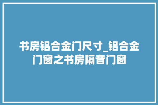 书房铝合金门尺寸_铝合金门窗之书房隔音门窗